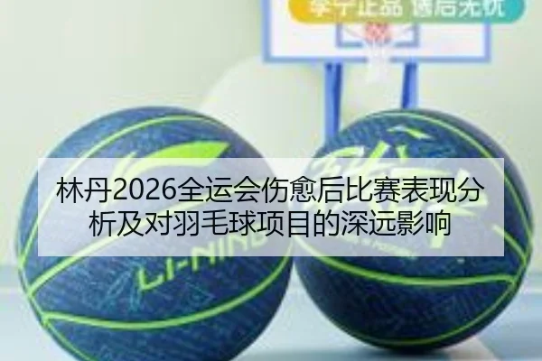 林丹2026全运会伤愈后比赛表现分析及对羽毛球项目的深远影响